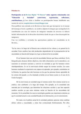 5
Práctica 1c:
Participación en la Revista Digital "El Recreo" sobre aspectos relacionados con
"Educación y Sociedad" (entrevistas, experiencias, reflexiones,
contribuciones,...). Con vistas a facilitar su participación hemos habilitado una
cuenta de correo: magisterioto.revista@blogger.com
Para publicar una entrada en la Revista no tiene más que incorporar en el cuerpo
del mensaje el texto a publicar y en archivo adjunto la imagen que acompañaría la
contribución (en caso de tratarse de imágenes tomadas de terceros se deberá
incluir información de la dirección electrónica desde las que se han descargado las
imágenes).
Una vez recibidas y revisadas las aportaciones podrán ser consultadas en la
Revista...
“Se ha visto a lo largo de la Historia una evolución de los valores y en general de la
sociedad. Estos cambios han sido producidos dependiendo de la jerarquización de las
necesidades en función del tiempo en el que se desenvolvía la sociedad.
El ser humano tiene una serie de necesidades básicas que busca satisfacer. En la
búsqueda para alcanzar dichos objetivos, éste debe relacionarse con la naturaleza y en
ocasiones es necesario asociarse y convivir en sociedad ya que los humanos somos
interdependientes. Es en la convivencia donde surgen las normas sociales. Los seres
humanos mediante la experiencia son capaces de aprender, por ejemplo, centrándose en
la Historia, las guerras han sido lecciones en las que las personas hemos aprendido de
los errores del pasado y se ha intentado evitarlas en un futuro (como es el caso de la
Unión Europea).
De la convivencia en sociedad surge el sistema social. Este sistema social no es
estático, sino cambiante a lo largo del tiempo. Por ejemplo, en la actualidad está
marcado por la tecnología, que determina las relaciones sociales y que han supuesto
cambios sociales ya que estos sistemas varían en función de las necesidades del
momento. En la actualidad, las nuevas tecnologías guardan una importancia máxima ya
que la sociedad actual es una sociedad basada en la información y en el conocimiento.
Por tanto, en el análisis actual de la sociedad, podemos apreciar cómo cambian
dichos valores y necesidades y cómo han evolucionado históricamente. Por ellos
 