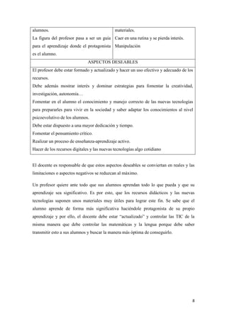 8
alumnos.
La figura del profesor pasa a ser un guía
para el aprendizaje donde el protagonista
es el alumno.
materiales.
Caer en una rutina y se pierda interés.
Manipulación
ASPECTOS DESEABLES
El profesor debe estar formado y actualizado y hacer un uso efectivo y adecuado de los
recursos.
Debe además mostrar interés y dominar estrategias para fomentar la creatividad,
investigación, autonomía…
Fomentar en el alumno el conocimiento y manejo correcto de las nuevas tecnologías
para prepararles para vivir en la sociedad y saber adaptar los conocimientos al nivel
psicoevolutivo de los alumnos.
Debe estar dispuesto a una mayor dedicación y tiempo.
Fomentar el pensamiento crítico.
Realizar un proceso de enseñanza-aprendizaje activo.
Hacer de los recursos digitales y las nuevas tecnologías algo cotidiano
El docente es responsable de que estos aspectos deseables se conviertan en reales y las
limitaciones o aspectos negativos se reduzcan al máximo.
Un profesor quiere ante todo que sus alumnos aprendan todo lo que pueda y que su
aprendizaje sea significativo. Es por esto, que los recursos didácticos y las nuevas
tecnologías suponen unos materiales muy útiles para lograr este fin. Se sabe que el
alumno aprende de forma más significativa haciéndole protagonista de su propio
aprendizaje y por ello, el docente debe estar “actualizado” y controlar las TIC de la
misma manera que debe controlar las matemáticas y la lengua porque debe saber
transmitir esto a sus alumnos y buscar la manera más óptima de conseguirlo.
 