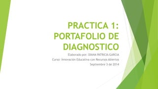 PRACTICA 1: 
PORTAFOLIO DE 
DIAGNOSTICO 
Elaborado por: DIANA PATRICIA GARCIA 
Curso: Innovación Educativa con Recursos Abiertos 
Septiembre 3 de 2014 
 