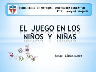        PRODUCCION  DE MATERIAL   MULTIMEDIA EDUCATIVO                                                             Prof.    Maryuri   Maguiña EL  JUEGO EN LOS NIÑOS  Y  NIÑAS  Rafael  López Muñoz 
