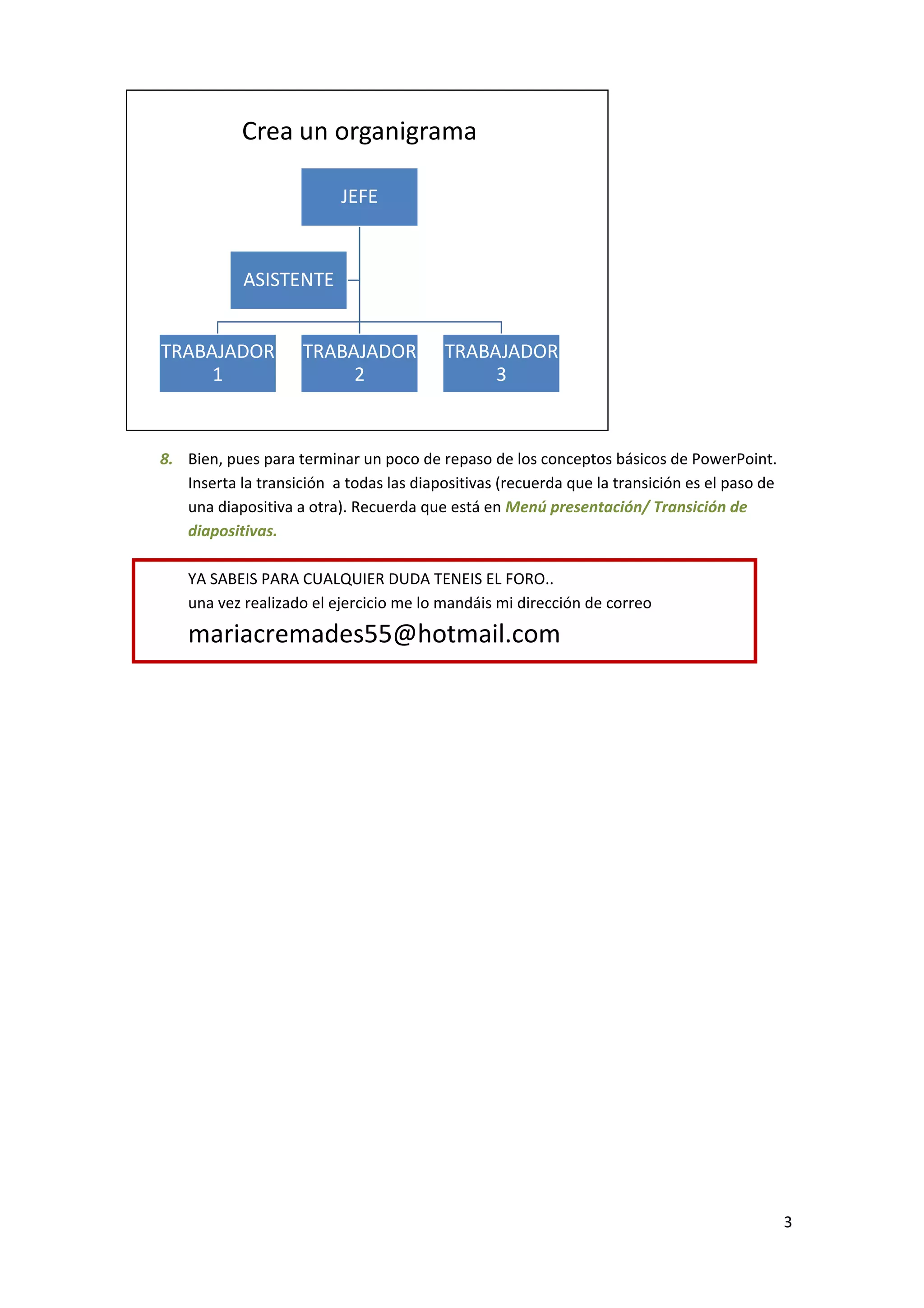 Crea un organigrama

                          JEFE


            ASISTENTE


TRABAJADOR           TRABAJADOR          TRABAJADOR
     1                    2                   3


8. Bien, pues para terminar un poco de repaso de los conceptos básicos de PowerPoint.
   Inserta la transición a todas las diapositivas (recuerda que la transición es el paso de
   una diapositiva a otra). Recuerda que está en Menú presentación/ Transición de
   diapositivas.

    YA SABEIS PARA CUALQUIER DUDA TENEIS EL FORO..
    una vez realizado el ejercicio me lo mandáis mi dirección de correo

    mariacremades55@hotmail.com




                                                                                              3
 