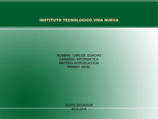 INSTITUTO TECNOLOGICO VIDA NUEVA 
NOMBRE: CARLOS GUACHO 
CARRERA: INFORMATICA 
MATERIA:INTRODUCCION 
PRIMER NIVEL 
QUITO_ECUADOR 
2014.2015 
 