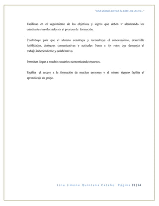 “UNA MIRADA CRITICA AL PAPEL DE LAS TIC…”
L i n a J i m e n a Q u i n t a n a C a t a ñ o P á g i n a 13 | 24
Facilidad en el seguimiento de los objetivos y logros que deben ir alcanzando los
estudiantes involucrados en el proceso de formación.
Contribuye para que el alumno construya y reconstruya el conocimiento, desarrolle
habilidades, destrezas comunicativas y actitudes frente a los retos que demanda el
trabajo independiente y colaborativo.
Permiten llegar a muchos usuarios economizando recursos.
Facilita el acceso a la formación de muchas personas y al mismo tiempo facilita el
aprendizaje en grupo.
 