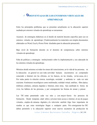 “UNA MIRADA CRITICA AL PAPEL DE LAS TIC…”
L i n a J i m e n a Q u i n t a n a C a t a ñ o P á g i n a 14 | 24
 DESVENTAJAS DE LOS ENTORNOS VIRTUALES DE
APRENDIZAJE
Entre los principales problemas que se presentan actualmente en la educación superior
mediada por entornos virtuales de aprendizaje se encuentran:
Ausencia de estrategias didácticas en el diseño de material docente específico para uso en
entornos virtuales de aprendizaje (Tradicionalmente los materiales son simples documentos
elaborados en Word, Excel y Power Point diseñados para la educación presencial).
Bajo nivel de formación docente en el dominio de competencias sobre entornos
virtuales de aprendizaje.
Falta de políticas y estrategias institucionales sobre la implementación y uso adecuado de
los entornos virtuales de aprendizaje.
Miremos donde miremos en todas las ramas del conocimiento, en la vida de las personas, en
la educación; en general en casi toda actividad humana encontramos un computador
conectado a Internet (en las oficinas, en los bancos, en las tiendas, en las casas, etc.).
Por todas partes la relación ciencia, tecnología, sociedad y ambiente es cada vez más
creciente. Fenómenos tecnológicos como multimedia, realidad virtual, satélites, fibra óptica,
teléfonos celulares, cámaras digitales e Internet, entre otras, han cambiado la forma de
vivir, los hábitos de las personas, y por consiguiente las formas de actuar y pensar.
Las TIC están penetrando cada vez más y con mayor fuerza los procesos de
formación. Desde temprana edad niños y jóvenes tiene acceso a internet, al uso de juegos
virtuales, empleo de cámaras digitales y la televisión satelital. Algo bien importante de
resaltar es que estas tecnologías llegan a cualquier parte. Por consiguiente las TIC
deben permitirle a la educación superior crear nuevos escenarios de producción de
 