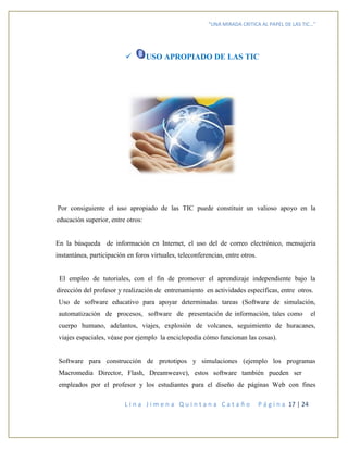 “UNA MIRADA CRITICA AL PAPEL DE LAS TIC…”
L i n a J i m e n a Q u i n t a n a C a t a ñ o P á g i n a 17 | 24
 USO APROPIADO DE LAS TIC
Por consiguiente el uso apropiado de las TIC puede constituir un valioso apoyo en la
educación superior, entre otros:
En la búsqueda de información en Internet, el uso del de correo electrónico, mensajería
instantánea, participación en foros virtuales, teleconferencias, entre otros.
El empleo de tutoriales, con el fin de promover el aprendizaje independiente bajo la
dirección del profesor y realización de entrenamiento en actividades específicas, entre otros.
Uso de software educativo para apoyar determinadas tareas (Software de simulación,
automatización de procesos, software de presentación de información, tales como el
cuerpo humano, adelantos, viajes, explosión de volcanes, seguimiento de huracanes,
viajes espaciales, véase por ejemplo la enciclopedia cómo funcionan las cosas).
Software para construcción de prototipos y simulaciones (ejemplo los programas
Macromedia Director, Flash, Dreamweave), estos software también pueden ser
empleados por el profesor y los estudiantes para el diseño de páginas Web con fines
 