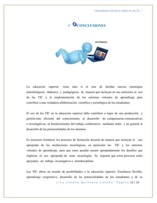 “UNA MIRADA CRITICA AL PAPEL DE LAS TIC…”
L i n a J i m e n a Q u i n t a n a C a t a ñ o P á g i n a 19 | 24
 CONCLUSIONES
La educación superior tiene ante sí el reto de diseñar nuevas estrategias
metodológicas, didáctica y pedagógicas, de manera que incluyan en sus currículos el uso
de las TIC y la implementación de los entornos virtuales de aprendizaje para
contribuir a una verdadera alfabetización científica y tecnológica de los estudiantes.
El uso de las TIC en la educación superior debe contribuir a logro de una producción y
gestión más eficiente del conocimiento, al desarrollo de competencias comunicativas
e investigativas, al fortalecimiento del trabajo colaborativo mediante redes y en general al
desarrollo de las potencialidades de los alumnos.
Es necesario fortalecer los procesos de formación docente de manera que incluyan el uso
apropiado de las mediaciones tecnológicas, en particular las TIC y los entornos
virtuales de aprendizaje, para que estos puedan asumir apropiadamente los desafíos que
implican el uso apropiado de estas tecnologías. Se requiere que estos procesos estén
apoyados un trabajo investigativo e interdisciplinar.
Las TIC abren un mundo de posibilidades a la educación superior: Enseñanza flexible,
aprendizaje cooperativo, desarrollo de las potencialidades de los estudiantes y de su
 