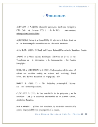 “UNA MIRADA CRITICA AL PAPEL DE LAS TIC…”
L i n a J i m e n a Q u i n t a n a C a t a ñ o P á g i n a 21 | 24
 BIBLIOGRAFIA
ACEVEDO. J. A. (2000). Educación tecnológica desde una perspectiva
CTS. Sala de Lecturas CTS + I de la OEI. www.campus-
oei.org/salactsi/acevedo5.htm.
ALEJANDRO, Carlos A. y Otros (2003). El laboratorio de física desde su
PC. En: Revista Digital Iberoamericana de Educación. Sao Paulo
Alvin Toffler (1993). El Shock del Futuro. Editorial Plaza y Janés, Barcelona, España.
ANFOS. M y Otros. (2002). Estrategias Didácticas en el uso de las
Tecnologías de la Información y la Comunicación. . En: Acción
Pedagógica
BELL, R.L y LEDERMAN, N.G. (2003). Understandings of the nature of
science and decision making on science and technology based
issues. En: Science Education, vol 87 págs 352 – 377.
BYBEE, R. (2000, 23 – 28). Achieving technological Literacy.
En: The Thechnology Teacher.
CUTCLIFFE, S. (1999, 8). Una descripción de los programas y de la
educación CTS y la educación universitaria en los Estados Unidos.
Antrhopos. Barcelona.
DEL CARMEN L. (2001). Los materiales de desarrollo curricular: Un
cambio imprescindible. En: Investigación en la escuela.
 