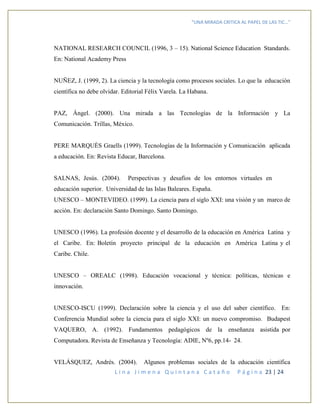 “UNA MIRADA CRITICA AL PAPEL DE LAS TIC…”
L i n a J i m e n a Q u i n t a n a C a t a ñ o P á g i n a 23 | 24
NATIONAL RESEARCH COUNCIL (1996, 3 – 15). National Science Education Standards.
En: National Academy Press
NUÑEZ, J. (1999, 2). La ciencia y la tecnología como procesos sociales. Lo que la educación
científica no debe olvidar. Editorial Félix Varela. La Habana.
PAZ, Ángel. (2000). Una mirada a las Tecnologías de la Información y La
Comunicación. Trillas, México.
PERE MARQUÈS Graells (1999). Tecnologías de la Información y Comunicación aplicada
a educación. En: Revista Educar, Barcelona.
SALNAS, Jesús. (2004). Perspectivas y desafíos de los entornos virtuales en
educación superior. Universidad de las Islas Baleares. España.
UNESCO – MONTEVIDEO. (1999). La ciencia para el siglo XXI: una visión y un marco de
acción. En: declaración Santo Domingo. Santo Domingo.
UNESCO (1996). La profesión docente y el desarrollo de la educación en América Latina y
el Caribe. En: Boletín proyecto principal de la educación en América Latina y el
Caribe. Chile.
UNESCO – OREALC (1998). Educación vocacional y técnica: políticas, técnicas e
innovación.
UNESCO-ISCU (1999). Declaración sobre la ciencia y el uso del saber científico. En:
Conferencia Mundial sobre la ciencia para el siglo XXI: un nuevo compromiso. Budapest
VAQUERO, A. (1992). Fundamentos pedagógicos de la enseñanza asistida por
Computadora. Revista de Enseñanza y Tecnología: ADIE, Nº6, pp.14- 24.
VELÁSQUEZ, Andrés. (2004). Algunos problemas sociales de la educación científica
 