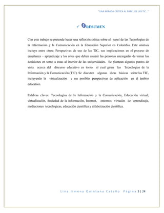 “UNA MIRADA CRITICA AL PAPEL DE LAS TIC…”
L i n a J i m e n a Q u i n t a n a C a t a ñ o P á g i n a 3 | 24
 RESUMEN
Con este trabajo se pretende hacer una reflexión crítica sobre el papel de las Tecnologías de
la Información y la Comunicación en la Educación Superior en Colombia. Este análisis
incluye entre otros: Perspectivas de uso de las TIC, sus implicaciones en el proceso de
enseñanza – aprendizaje y los retos que deben asumir las personas encargadas de tomar las
decisiones en torno a estas al interior de las universidades. Se plantean algunos puntos de
vista acerca del discurso educativo en torno al cual giran las Tecnologías de la
Información y la Comunicación (TIC). Se discuten algunas ideas básicas sobre las TIC,
incluyendo la virtualización y sus posibles perspectivas de aplicación en el ámbito
educativo.
Palabras claves: Tecnologías de la Información y la Comunicación, Educación virtual,
virtualización, Sociedad de la información, Internet, entornos virtuales de aprendizaje,
mediaciones tecnológicas, educación científica y alfabetización científica.
 