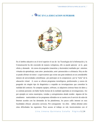 “UNA MIRADA CRITICA AL PAPEL DE LAS TIC…”
L i n a J i m e n a Q u i n t a n a C a t a ñ o P á g i n a 5 | 24
 TIC EN LA EDUCACION SUPERIOR
En el ámbito educativo en el nivel superior el uso de las Tecnologías de la Información y la
Comunicación ha ido creciendo de manera vertiginosa, ello se puede apreciar en la gran
oferta y demanda de cursos de posgrados (maestrías y doctorados) mediados por entornos
virtuales de aprendizaje, sean estos presénciales, semi -presenciales o a distancia. Hoy en día
se puede afirmar sin temor a equivocarnos que existe una gran tendencia en un considerable
número de universidades colombianas por participar en la competencia por la “torta” de la
educación virtual. A veces se ofrecen programas tecnológicos, profesionales y cursos de
posgrado sin ningún tipo de diagnóstico o respaldo en investigaciones que consulten la
realidad del contexto. Se compran equipos, software, se adquieren costosas bases de datos y
se contrata personal, sin haber hecho lectura de la realidad soportada en investigaciones. Así
por ejemplo en varios municipios, veredas y corregimientos donde residen algunos de los
estudiantes matriculados en los programas ofertados no se cuenta con el servicio de salas de
Internet acordes con las demandas de las plataformas, los pocos cafés internet en esas
localidades ofrecen precarios servicios. Por consiguiente los ellos deben afrontar entre
otras dificultades las siguientes: Poco acceso al trabajo en red, inconvenientes con el
 