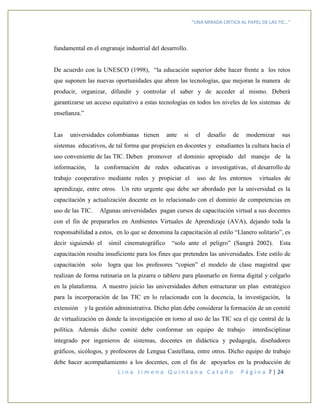 “UNA MIRADA CRITICA AL PAPEL DE LAS TIC…”
L i n a J i m e n a Q u i n t a n a C a t a ñ o P á g i n a 7 | 24
fundamental en el engranaje industrial del desarrollo.
De acuerdo con la UNESCO (1998), “la educación superior debe hacer frente a los retos
que suponen las nuevas oportunidades que abren las tecnologías, que mejoran la manera de
producir, organizar, difundir y controlar el saber y de acceder al mismo. Deberá
garantizarse un acceso equitativo a estas tecnologías en todos los niveles de los sistemas de
enseñanza.”
Las universidades colombianas tienen ante si el desafío de modernizar sus
sistemas educativos, de tal forma que propicien en docentes y estudiantes la cultura hacia el
uso conveniente de las TIC. Deben promover el dominio apropiado del manejo de la
información, la conformación de redes educativas e investigativas, el desarrollo de
trabajo cooperativo mediante redes y propiciar el uso de los entornos virtuales de
aprendizaje, entre otros. Un reto urgente que debe ser abordado por la universidad es la
capacitación y actualización docente en lo relacionado con el dominio de competencias en
uso de las TIC. Algunas universidades pagan cursos de capacitación virtual a sus docentes
con el fin de prepararlos en Ambientes Virtuales de Aprendizaje (AVA), dejando toda la
responsabilidad a estos, en lo que se denomina la capacitación al estilo “Llanero solitario”, es
decir siguiendo el símil cinematográfico “solo ante el peligro” (Sangrà 2002). Esta
capacitación resulta insuficiente para los fines que pretenden las universidades. Este estilo de
capacitación solo logra que los profesores “copien” el modelo de clase magistral que
realizan de forma rutinaria en la pizarra o tablero para plasmarlo en forma digital y colgarlo
en la plataforma. A nuestro juicio las universidades deben estructurar un plan estratégico
para la incorporación de las TIC en lo relacionado con la docencia, la investigación, la
extensión y la gestión administrativa. Dicho plan debe considerar la formación de un comité
de virtualización en donde la investigación en torno al uso de las TIC sea el eje central de la
política. Además dicho comité debe conformar un equipo de trabajo interdisciplinar
integrado por ingenieros de sistemas, docentes en didáctica y pedagogía, diseñadores
gráficos, sicólogos, y profesores de Lengua Castellana, entre otros. Dicho equipo de trabajo
debe hacer acompañamiento a los docentes, con el fin de apoyarlos en la producción de
 