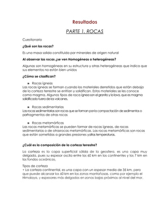 Resultados
                              PARTE 1. ROCAS
Cuestionario

¿Qué son las rocas?

Es una masa solida constituida por minerales de origen natural

Al observar las rocas ¿se ven Homogéneas o heterogéneas?

Algunas son homogéneas en su estructura y otras heterogéneas que indica que
sus elementos no están bien unidos

¿Cómo se clasifican?

    » Rocas ígneas
Las rocas ígneas se forman cuando los materiales derretidos que están debajo
de la corteza terrestre se enfrían y solidifican. Estos materiales se les conoce
como magma. Algunos tipos de roca ígnea son el granito y la lava, que es magma
solidificado fuera de los volcanes.

    » Rocas sedimentarias
Las rocas sedimentarias son rocas que se forman por la compactación de sedimentos o
porfragmentos de otras rocas

   » Rocas metamórficas
Las rocas metamórficas se pueden formar de rocas ígneas, de rocas
sedimentarias o de otrasrocas metamórficas. Las rocas metamórficas son rocas
que están sometidas a grandes presiones yaltas temperaturas.


¿Cuál es la composición de la corteza terrestre?

La corteza es la capa superficial sólida de la geosfera, es una capa muy
delgada, pues su espesor oscila entre los 60 km en los continentes y los 7 km en
los fondos oceánicos.

Tipos de corteza
• La corteza continental, es una capa con un espesor medio de 35 km, pero
que puede alcanzar los 60 km en las zonas montañosas, como por ejemplo el
Himalaya, y espesores más delgados en zonas bajas próximas al nivel del mar.
 