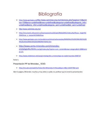 Bibliografía
     http://www.geologia.unahttp://www.camimex.org.mx/interiores.php?pagina=12&arch
      ivo=159&anio=undefined&mes=undefined&categoria=undefined&categoria_info=
      undefined&anio_info=undefined&categoria_sem=undefined&id_sem=undefined

     http://www.camimex.org.mx/

     http://recursostic.educacion.es/buenaspracticas20/apls/MediaWiki/index.php/Rocas_magm%C
      3%A1ticas_y_metam%C3%B3rficas

     http://www.geologia.uson.mx/academicos/olivia/carbonatadas/MINERALES%20COMUNES%20E
      N%20LAS%20ROCAS%20CARBONATADAS.htm

          http://www.venta-minerales.com/minerales-
           cristalografia.htmlm.mx/igl/index.php?option=com_content&view=category&id=188&Itemi
           d=171

     http://www.slideshare.net/aarg/cristalografia-y-mineraloga-ies-isabel-buenda-2508710

Parte 5.

Presentación PP de Minerales _1ESO.

     http://mx.ask.com/web?q=Fotos+De+Minerales+Y+Rocas&qsrc=6&o=102477&l=sem

Abrir la página, Minerales: muchos y muy útiles ( o pide a tu profesor que te envié la presentación)
 