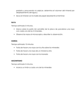 probeta y procurando no salpicar, determina el volumen del mineral por
       desplazamiento del agua.)

      Seca el mineral con la toalla de papel absorbente al terminar.



RAYA

Tiempo estimado 5 minutos.

      Marca sobre la parte (sin esmalte) de la placa de porcelana una raya
       con cada uno de los 5 minerales.

      Observa las rayas al microscopio y describe tu observación.



DUREZA

Tiempo estimado 10 minutos

      Trata de hacer una raya con la uña sobre los minerales

      Trata de hacer una raya de un mineral a otro

      Trata de hacer una raya con la moneda



MAGNETISMO

Tiempo estimado 5 minutos.

      Acerca un imán a cada uno de los minerales
 
