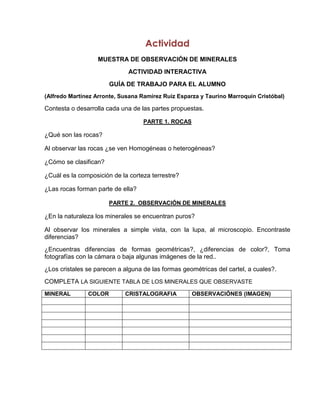 Actividad
                   MUESTRA DE OBSERVACIÓN DE MINERALES
                              ACTIVIDAD INTERACTIVA
                       GUÍA DE TRABAJO PARA EL ALUMNO
(Alfredo Martínez Arronte, Susana Ramírez Ruiz Esparza y Taurino Marroquín Cristóbal)

Contesta o desarrolla cada una de las partes propuestas.

                                   PARTE 1. ROCAS

¿Qué son las rocas?

Al observar las rocas ¿se ven Homogéneas o heterogéneas?

¿Cómo se clasifican?

¿Cuál es la composición de la corteza terrestre?

¿Las rocas forman parte de ella?

                       PARTE 2. OBSERVACIÓN DE MINERALES

¿En la naturaleza los minerales se encuentran puros?

Al observar los minerales a simple vista, con la lupa, al microscopio. Encontraste
diferencias?
¿Encuentras diferencias de formas geométricas?, ¿diferencias de color?, Toma
fotografías con la cámara o baja algunas imágenes de la red..
¿Los cristales se parecen a alguna de las formas geométricas del cartel, a cuales?.
COMPLETA LA SIGUIENTE TABLA DE LOS MINERALES QUE OBSERVASTE
MINERAL        COLOR        CRISTALOGRAFIA          OBSERVACIÓNES (IMAGEN)
 