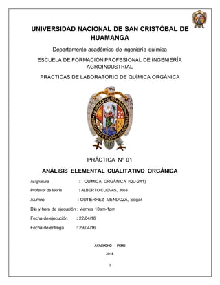 1
UNIVERSIDAD NACIONAL DE SAN CRISTÓBAL DE
HUAMANGA
Departamento académico de ingeniería química
ESCUELA DE FORMACIÓN PROFESIONAL DE INGENIERÍA
AGROINDUSTRIAL
PRÁCTICAS DE LABORATORIO DE QUÍMICA ORGÁNICA
PRÁCTICA N° 01
ANÁLISIS ELEMENTAL CUALITATIVO ORGÁNICA
Asignatura : QUÍMICA ORGÁNICA (QU-241)
Profesor de teoría : ALBERTO CUEVAS, José
Alumno : GUTIÉRREZ MENDOZA, Edgar
Día y hora de ejecución : viernes 10am-1pm
Fecha de ejecución : 22/04/16
Fecha de entrega : 29/04/16
AYACUCHO - PERÚ
2016
 