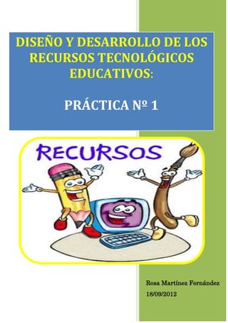 DISEÑO Y DESARROLLO DE LOS
  RECURSOS TECNOLÓGICOS
       EDUCATIVOS:

      PRÁCTICA Nº 1




                 Rosa Martínez Fernández
                 18/09/2012
 