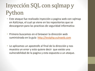 Inyección SQL con sqlmap y 
Python 
• Este ataque fue realizado inyección a pagina web con sqlmap 
en KaliLinyx, el cual ya viene en los repositorios que se 
descargaron para las practicas de seguridad informatica 
• Primero buscamos en el browser la dirección web 
suministrada en la guía http://testphp.vulnweb.com 
• Le aplicamos un apostrofe al final de la dirección y nos 
muestra un error y esto quiere decir que existe una 
vulnerabilidad de la pagina y esta expuesta a un ataque. 
 