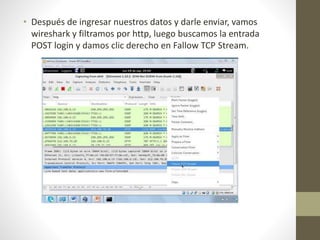• Después de ingresar nuestros datos y darle enviar, vamos 
wireshark y filtramos por http, luego buscamos la entrada 
POST login y damos clic derecho en Fallow TCP Stream. 
 