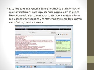 • Esto nos abre una ventana donde nos muestra la información 
que suministramos para ingresar en la página, esto se puede 
hacer con cualquier computador conectado a nuestra misma 
red y así obtener usuarios y contraseñas para acceder a correo 
electrónicos, redes sociales, etc. 
 