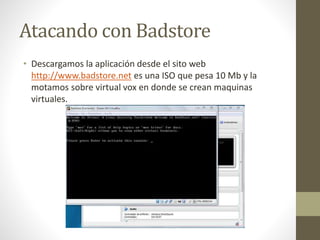 Atacando con Badstore 
• Descargamos la aplicación desde el sito web 
http://www.badstore.net es una ISO que pesa 10 Mb y la 
motamos sobre virtual vox en donde se crean maquinas 
virtuales. 
 
