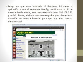 • Luego de que este instalado el Badstore, iniciamos la 
aplicación y con el comando ifconfig, verificamos la IP de 
nuestra tienda virtual, para nuestro caso la ip es: 192.168.0.25 
y en SO Ubuntu, abrimos nuestro navegador y escribimos esta 
dirección en nuestra browser para que nos abra nuestra 
tienda virtual. 
 