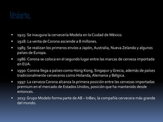 Historia.
1925: Se inaugura la cervecería Modela en la Ciudad de México.
1928: La venta de Corona asciende a 8 millones.
1985: Se realizan los primeros envíos a Japón, Australia, Nueva Zelanda y algunos
países de Europa.
1986: Corona se coloca en el segundo lugar entre las marcas de cerveza importada
en EUA.
1990: Corona llega a países como Hong Kong, Singapur y Grecia, además de países
tradicionalmente cerveceros como Holanda, Alemania y Bélgica.
1997: La cerveza Corona alcanza la primera posición entre las cervezas importadas
premium en el mercado de Estados Unidos, posición que ha mantenido desde
entonces.
2013: Grupo Modelo forma parte de AB – InBev, la compañía cervecera más grande
del mundo.
