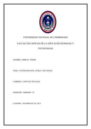 UNIVERSIDAD NACIONAL DE CHIMBORAZO
FACUALTAD CIENCIAS DE LA EDUCACION HUMANAS Y
TECNOLOGIAS
NOMBRE: SHIRLEY FREIRE
TEMA: CONFIGURACION, ESTILO, SECCIONES
CARRERA: CIENCIAS SOCIALES
SEMESTRE: PRIMERO “A”
CATEDRA: INFORMATICAS TICS
 