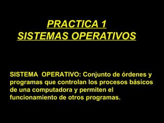 PRACTICA 1
SISTEMAS OPERATIVOS
SISTEMA OPERATIVO: Conjunto de órdenes y
programas que controlan los procesos básicos
de una computadora y permiten el
funcionamiento de otros programas.
 