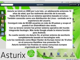 Asturix se inició en 2008 por Luis Iván, un adolescente entonces 12
años de edad, que fue realmente aburrido de la escuela.
Hasta 2012 Asturix era un sistema operativo basado en Linux -
También conocido como una distribución de Linux - centrado en la
experiencia del usuario.
Consiguió más de 60.000 usuarios en más de 20 países y ocupa el
puesto 6 en DistroWatch dos veces.
Con su tercera versión fue primer sistema operativo del mundo
integrando facelogin. Más tarde Google añade la misma función
para Android.
Su cuarta versión vio Asturix On, el primer entorno de escritorio
completamente basado en tecnologías web.
Luis fue nombrado como Mejor Hacker de Europa menor de 18 años
en el concurso HackNow tras presentar On.
Asturix también fue finalista en varios concursos europea
organizada por Campus Party.
 