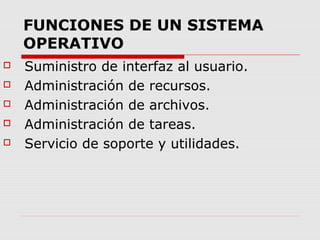 FUNCIONES DE UN SISTEMA
OPERATIVO
 Suministro de interfaz al usuario.
 Administración de recursos.
 Administración de archivos.
 Administración de tareas.
 Servicio de soporte y utilidades.
 