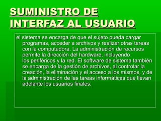 SUMINISTRO DESUMINISTRO DE
INTERFAZ AL USUARIOINTERFAZ AL USUARIO
el sistema se encarga de que el sujeto pueda cargarel sistema se encarga de que el sujeto pueda cargar
programas, accederprogramas, acceder aa archivos y realizar otras tareasarchivos y realizar otras tareas
con la computadora. La administración de recursoscon la computadora. La administración de recursos
permite la direcciónpermite la dirección del hardware, incluyendodel hardware, incluyendo
los periféricos y la red. El software de sistema tambiénlos periféricos y la red. El software de sistema también
se encarga de la gestión de archivos, al controlar lase encarga de la gestión de archivos, al controlar la
creación, la eliminación y el acceso a los mismos, y decreación, la eliminación y el acceso a los mismos, y de
la administraciónla administración de las tareas informáticas que llevande las tareas informáticas que llevan
adelante los usuarios finales.adelante los usuarios finales.
 