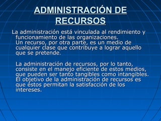 ADMINISTRACIÓN DEADMINISTRACIÓN DE
RECURSOSRECURSOS
La administración está vinculada al rendimiento yLa administración está vinculada al rendimiento y
funcionamiento de las organizaciones.funcionamiento de las organizaciones.
Un recurso, por otra parte, es un medio deUn recurso, por otra parte, es un medio de
cualquier clase que contribuye a lograr aquellocualquier clase que contribuye a lograr aquello
que se pretendeque se pretende..
La administraciónLa administración de recursos, por lo tanto,de recursos, por lo tanto,
consiste en el manejoconsiste en el manejo eficiente de estos medios,eficiente de estos medios,
que pueden ser tanto tangibles como intangibles.que pueden ser tanto tangibles como intangibles.
El objetivo de la administración de recursos esEl objetivo de la administración de recursos es
que éstos permitan la satisfacción de losque éstos permitan la satisfacción de los
intereses.intereses.
 