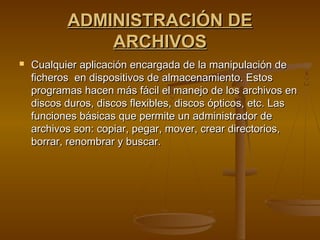 ADMINISTRACIÓN DEADMINISTRACIÓN DE
ARCHIVOSARCHIVOS
 Cualquier aplicación encargada de la manipulación deCualquier aplicación encargada de la manipulación de
ficheros  en dispositivos de almacenamiento. Estosficheros  en dispositivos de almacenamiento. Estos
programas hacen más fácil el manejo de los archivos enprogramas hacen más fácil el manejo de los archivos en
discos duros, discos flexibles, discos ópticos, etc. Lasdiscos duros, discos flexibles, discos ópticos, etc. Las
funciones básicas que permite un administrador defunciones básicas que permite un administrador de
archivos son: copiar, pegar, mover, crear directorios,archivos son: copiar, pegar, mover, crear directorios,
borrar, renombrar y buscar.borrar, renombrar y buscar.
 