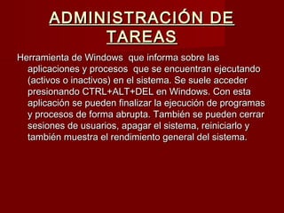 ADMINISTRACIÓN DEADMINISTRACIÓN DE
TAREASTAREAS
Herramienta de Windows  que informa sobre lasHerramienta de Windows  que informa sobre las
aplicaciones y procesos  que se encuentran ejecutandoaplicaciones y procesos  que se encuentran ejecutando
(activos o inactivos) en el sistema. Se suele acceder(activos o inactivos) en el sistema. Se suele acceder
presionando CTRL+ALT+DEL en Windows. Con estapresionando CTRL+ALT+DEL en Windows. Con esta
aplicación se pueden finalizar la ejecución de programasaplicación se pueden finalizar la ejecución de programas
y procesos de forma abrupta. También se pueden cerrary procesos de forma abrupta. También se pueden cerrar
sesiones de usuarios, apagar el sistema, reiniciarlo ysesiones de usuarios, apagar el sistema, reiniciarlo y
también muestra el rendimiento general del sistema.también muestra el rendimiento general del sistema.
 
