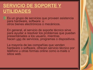 SERVICIO DE SOPORTE Y
UTILIDADES
Es un grupo de servicios que proveen asistencia
para hardware, software u
otros bienes electrónicos o mecánicos.
En general, el servicio de soporte técnico sirve
para ayudar a resolver los problemas que puedan
presentárseles a los usuario, mientras
hacen uso de servicios, programas o dispositivos.
La mayoría de las compañías que venden
hardware o software, ofrecen servicio técnico por
teléfono u otras formas online como e-mails o
sitios web.
 