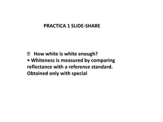 PRACTICA 1 SLIDE-SHARE




 􀃆 How white is white enough?
• Whiteness is measured by comparing
reflectance with a reference standard.
Obtained only with special
 