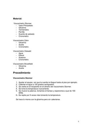 5
Material:
Viscosímetro Stormer
- Vaso Precipitado
- Glicerina
- Termómetro
- Parrilla
- Guante de asbesto
- Cronometro
Viscosímetro Zahn
- Glicerina
- Aceite
- Cronometro
Viscosímetro Ostwald
- Agua
- Etanol
- Acetona
- Cronometro
Viscosímetro Brookfield
- Glicerina
- Aceite
Procedimiento
Viscosímetro Stormer
1. Ajustar el equipo, ver que la cuerda no llegue hasta al piso por ejemplo.
2. Calentar el agua a 100 grados centígrados.
3. Se vierte en el recipiente en el cilindro del viscosímetro Stormer.
4. Se toma la temperatura nuevamente.
5. Se mueve la palanca, tomamos el tiempo y esperamos a que de 100
RPM.
6.- Se repite por 9 veces más tomando la temperatura.
Se hace lo mismo con la glicerina pero sin calentarse.
 