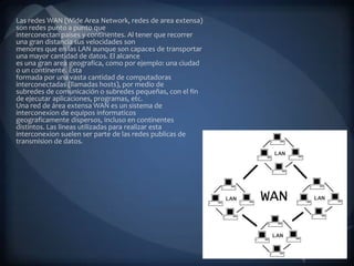 Las redes WAN (Wide Area Network, redes de area extensa)
son redes punto a punto que
interconectan paises y continentes. Al tener que recorrer
una gran distancia sus velocidades son
menores que en las LAN aunque son capaces de transportar
una mayor cantidad de datos. El alcance
es una gran area geografica, como por ejemplo: una ciudad
o un continente. Esta
formada por una vasta cantidad de computadoras
interconectadas (llamadas hosts), por medio de
subredes de comunicación o subredes pequeñas, con el fin
de ejecutar aplicaciones, programas, etc.
Una red de área extensa WAN es un sistema de
interconexion de equipos informaticos
geograficamente dispersos, incluso en continentes
distintos. Las lineas utilizadas para realizar esta
interconexion suelen ser parte de las redes publicas de
transmision de datos.
 