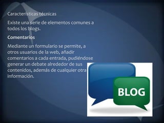 Características técnicas
Existe una serie de elementos comunes a
todos los blogs.
Comentarios
Mediante un formulario se permite, a
otros usuarios de la web, añadir
comentarios a cada entrada, pudiéndose
generar un debate alrededor de sus
contenidos, además de cualquier otra
información.
 