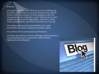 Enlaces
Una particularidad que diferencia a los weblogs de
los sitios de noticias, es que las anotaciones suelen
incluir múltiples enlaces a otras páginas web (no
necesariamente weblogs), como referencias o para
ampliar la información agregada. Además y entre
otras posibilidades, permite la presencia y uso de:
Un enlace permanente (permalinks) en cada
anotación, para que cualquiera pueda citarla.
Un archivo de las anotaciones anteriores.
Una lista de enlaces a otros weblogs seleccionados o
recomendados por los autores, denominada
habitualmente blogroll.
 