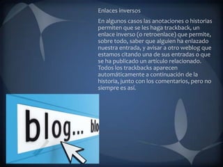 Enlaces inversos
En algunos casos las anotaciones o historias
permiten que se les haga trackback, un
enlace inverso (o retroenlace) que permite,
sobre todo, saber que alguien ha enlazado
nuestra entrada, y avisar a otro weblog que
estamos citando una de sus entradas o que
se ha publicado un artículo relacionado.
Todos los trackbacks aparecen
automáticamente a continuación de la
historia, junto con los comentarios, pero no
siempre es así.
 