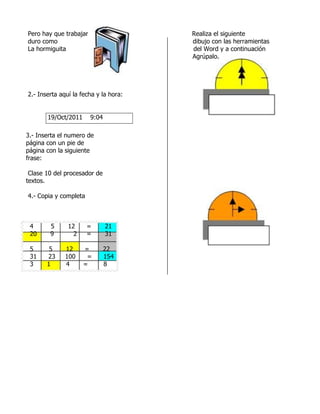Pero hay que trabajar                  Realiza el siguiente
duro como                              dibujo con las herramientas
La hormiguita                          del Word y a continuación
                                       Agrúpalo.




2.- Inserta aquí la fecha y la hora:


       19/Oct/2011      9:04

3.- Inserta el numero de
página con un pie de
página con la siguiente
frase:

 Clase 10 del procesador de
textos.

4.- Copia y completa



 4      5      12      =       21
 20     9        2     =       31

 5      5     12     =         22
 31    23     100     =        154
 3     1      4      =         8
 
