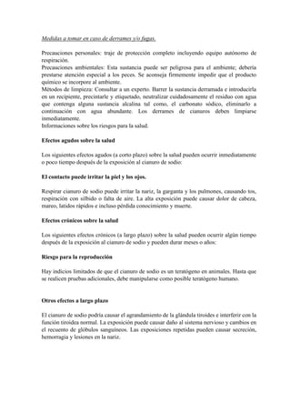 Medidas a tomar en caso de derrames y/o fugas.
Precauciones personales: traje de protección completo incluyendo equipo autónomo de
respiración.
Precauciones ambientales: Esta sustancia puede ser peligrosa para el ambiente; debería
prestarse atención especial a los peces. Se aconseja firmemente impedir que el producto
químico se incorpore al ambiente.
Métodos de limpieza: Consultar a un experto. Barrer la sustancia derramada e introducirla
en un recipiente, precintarle y etiquetado, neutralizar cuidadosamente el residuo con agua
que contenga alguna sustancia alcalina tal como, el carbonato sódico, eliminarlo a
continuación con agua abundante. Los derrames de cianuros deben limpiarse
inmediatamente.
Informaciones sobre los riesgos para la salud.
Efectos agudos sobre la salud
Los siguientes efectos agudos (a corto plazo) sobre la salud pueden ocurrir inmediatamente
o poco tiempo después de la exposición al cianuro de sodio:
El contacto puede irritar la piel y los ojos.
Respirar cianuro de sodio puede irritar la nariz, la garganta y los pulmones, causando tos,
respiración con silbido o falta de aire. La alta exposición puede causar dolor de cabeza,
mareo, latidos rápidos e incluso pérdida conocimiento y muerte.
Efectos crónicos sobre la salud
Los siguientes efectos crónicos (a largo plazo) sobre la salud pueden ocurrir algún tiempo
después de la exposición al cianuro de sodio y pueden durar meses o años:
Riesgo para la reproducción
Hay indicios limitados de que el cianuro de sodio es un teratógeno en animales. Hasta que
se realicen pruebas adicionales, debe manipularse como posible teratógeno humano.
Otros efectos a largo plazo
El cianuro de sodio podría causar el agrandamiento de la glándula tiroides e interferir con la
función tiroidea normal. La exposición puede causar daño al sistema nervioso y cambios en
el recuento de glóbulos sanguíneos. Las exposiciones repetidas pueden causar secreción,
hemorragia y lesiones en la nariz.
 