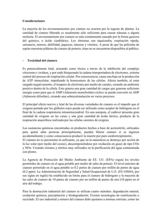 Consideraciones
La mayoría de los envenenamientos por cianuro no ocurren por la ingesta de plantas. La
cantidad de cianuro liberado es usualmente sólo suficiente para causar náuseas o alguna
molestia. El envenenamiento por cianuro es más comúnmente causado por la forma gaseosa
del químico, o ácido cianhídrico. Los síntomas son taquicardia, respiración rápida,
cansancio, mareos, debilidad, jaquecas, náuseas y vómitos. A pesar de que las películas de
espías muestran píldoras de cianuro de potasio, éstas no se encuentran disponibles al público.
- Toxicidad del cianuro
Es potencialmente letal, actuando como tóxico a través de la inhibición del complejo
citocromo c oxidasa, y por ende bloqueando la cadena transportadora de electrones, sistema
central del proceso de respiración celular. Por consecuencia, causa una baja en la producción
de ATP intracelular, impidiendo la homeostasis de las células. Afecta también, al estar
cargado negativamente, el traspaso de electrones por medio de canales, creando un ambiente
positivo dentro de la célula. Esto genera una gran cantidad de cargas que generan suficiente
energía como para que el AMP (Adenosín monofosfato) cíclico se pueda convertir en ADP
(Adenosín difosfato), creando una sobreestimulación en varios procesos.
El principal efecto nocivo y letal de las diversas variedades de cianuro es el impedir que el
oxígeno portado por los glóbulos rojos pueda ser utilizado como aceptor de hidrógeno en el
final de la cadena respiratoria intramitocondrial. En una autopsia, el cadáver presenta gran
cantidad de oxígeno en las venas y una gran cantidad de ácido láctico, producto de la
respiración anaeróbica realizada por las células carentes de oxígeno.
Las sustancias químicas encontradas en productos hechos a base de acetonitrilo, utilizados
para quitar uñas postizas principalmente, pueden liberar cianuro si se ingieren
accidentalmente y como consecuencia producir la muerte por paro cardiorrespiratorio.
El cianuro no es persistente ni asfixiante, ya que en la naturaleza se destruye por acción de
la luz solar (por medio del ozono), descomponiéndose por oxidación en gases de tipo COx
y NOx. Creando cloratos y nitritos muy utilizados en la purificación del agua contaminada
con plomo.
La Agencia de Protección del Medio Ambiente de EE. UU. (EPA) regula los niveles
permitidos de cianuro en el agua potable por medio de sales de potasio. El nivel máximo de
cianuro permitido en el agua potable es 0.2 partes de cianuro por millón de partes de agua
(0.2 ppm). La Administración de Seguridad y Salud Ocupacional de U.E. (EU-OSHA, por
sus siglas en inglés) ha establecido un límite para el cianuro de hidrógeno y la mayoría de
las sales de cianuro de 10 partes de cianuro por un millón de partes de aire (10 ppm) en el
aire del trabajo.
Para la destrucción industrial del cianuro se utilizan cuatro métodos: degradación natural,
oxidación química, precipitación y biodegradación. Existen tecnologías de reutilización o
reciclado. El uso industrial y minero del cianuro debe ajustarse a normas estrictas, como las
 