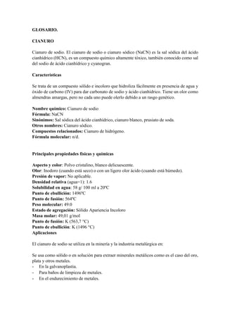 GLOSARIO.
CIANURO
Cianuro de sodio. El cianuro de sodio o cianuro sódico (NaCN) es la sal sódica del ácido
cianhídrico (HCN), es un compuesto químico altamente tóxico, también conocido como sal
del sodio de ácido cianhídrico y cyanogran.
Características
Se trata de un compuesto sólido e incoloro que hidroliza fácilmente en presencia de agua y
óxido de carbono (IV) para dar carbonato de sodio y ácido cianhídrico. Tiene un olor como
almendras amargas, pero no cada uno puede olerlo debido a un rasgo genético.
Nombre químico: Cianuro de sodio
Fórmula: NaCN
Sinónimos: Sal sódica del ácido cianhídrico, cianuro blanco, prusiato de soda.
Otros nombres: Cianuro sódico.
Compuestos relacionados: Cianuro de hidrógeno.
Fórmula molecular: n/d.
Principales propiedades físicas y químicas
Aspecto y color: Polvo cristalino, blanco delicuescente.
Olor: Inodoro (cuando está seco) o con un ligero olor ácido (cuando está húmedo).
Presión de vapor: No aplicable.
Densidad relativa (agua=1): 1.6
Solubilidad en agua: 58 g/ 100 ml a 20ºC
Punto de ebullición: 1496ºC
Punto de fusión: 564ºC
Peso molecular: 49.0
Estado de agregación: Sólido Apariencia Incoloro
Masa molar: 49,01 g/mol
Punto de fusión: K (563,7 °C)
Punto de ebullición: K (1496 °C)
Aplicaciones
El cianuro de sodio se utiliza en la minería y la industria metalúrgica en:
Se usa como sólido o en solución para extraer minerales metálicos como es el caso del oro,
plata y otros metales.
- En la galvanoplastia.
- Para baños de limpieza de metales.
- En el endurecimiento de metales.
 
