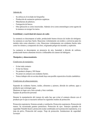 Además de:
- Se utiliza en el revelado de fotografías
- Producción de sustancias químicas orgánicas
- Manufactura de plásticos.
- Fumigación de barcos.
- Otra aplicación es como insecticidas. Además sirve como entomólogos como agente de
la matanza en recoger los tarros.
Estabilidad y reactividad del cianuro de sodio
La sustancia se descompone al arder, produciendo humos tóxicos de óxidos de nitrógeno.
La sustancia es una base fuerte. Reacciona violentamente con ácidos y corrosivas para los
metales tales como aluminio y cinc. Reacciona violentamente con oxidantes fuertes tales
como los nitratos y compuestos de cloro, originando peligro de incendio y explosión.
La sustancia se descompone en presencia de aire, humedad o dióxido de carbono,
produciendo humos altamente tóxicos e inflamables de cianuro de hidrógeno.
Manipuleo y almacenamiento.
Condiciones de manipuleo:
- Evitar todo contacto
- Evitar las llamas
- No producir chispas y NO fumar
- No poner en contacto con oxidantes fuertes.
- Nunca trabajar sólo en un área donde haya una posible exposición al ácido cianhídrico.
Condiciones de almacenamiento:
Separado de oxidantes fuertes, ácidos, alimentos y piensos, dióxido de carbono, agua o
productos que contengan agua
Mantener en lugar seco, bien cerrado y bien ventilado.
Equipos de protección personal.
Durante la manipulación del cianuro de sodio hay que evitar el contacto directo con el
producto por lo que es necesario utilizar los siguientes medios de protección:
Protección respiratoria: Sistema cerrado y ventilación. Protección respiratoria. Protección de
manos: Se recomienda guantes protectores. Protección de ojos: Anteojos ajustados de
seguridad. Pantalla facial o protección ocular combinada con la protección respiratoria, si se
trata de polvo. Protección del cuerpo: Traje de protección. Instalaciones de seguridad:
Lavaojos
 