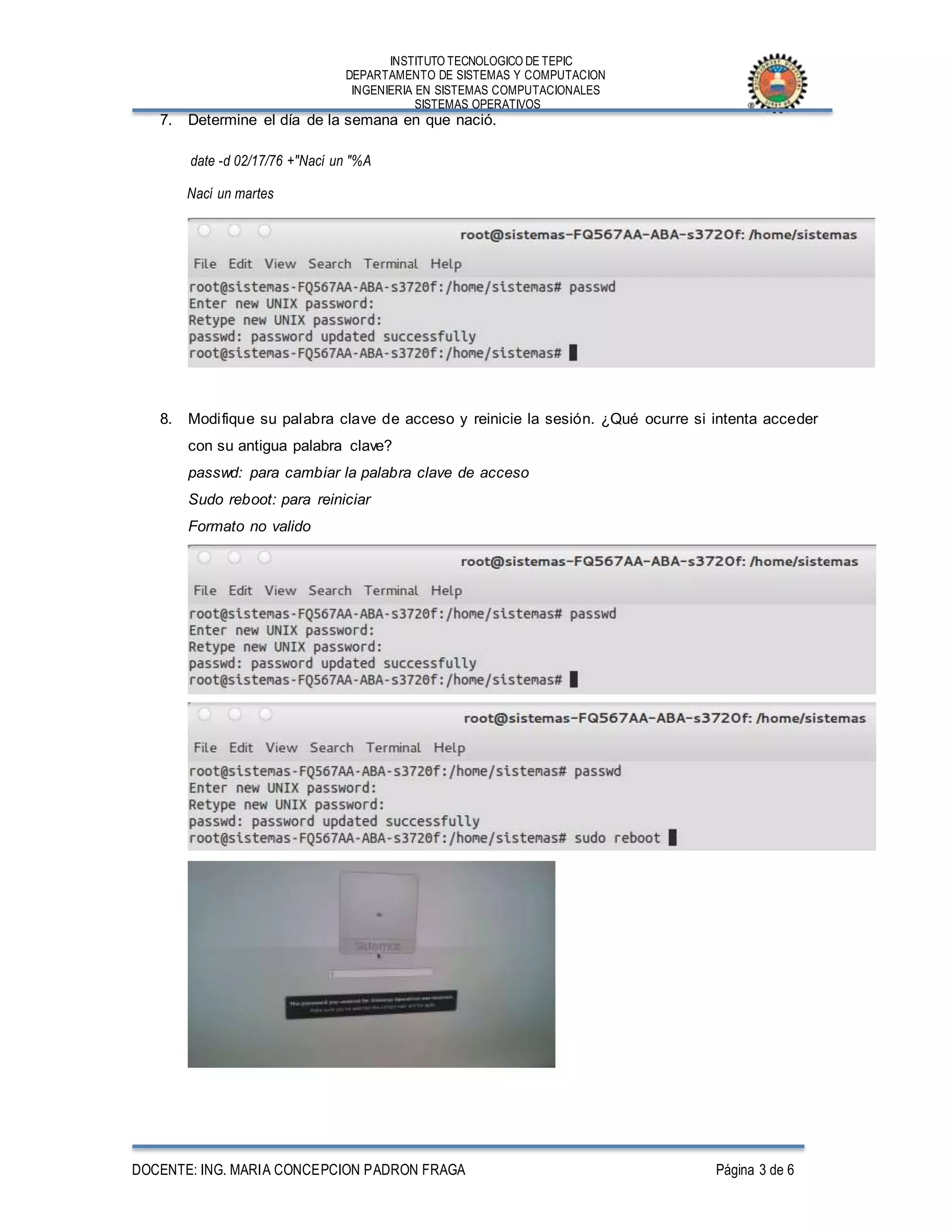 INSTITUTO TECNOLOGICO DE TEPIC
DEPARTAMENTO DE SISTEMAS Y COMPUTACION
INGENIERIA EN SISTEMAS COMPUTACIONALES
SISTEMAS OPERATIVOS
DOCENTE: ING. MARIA CONCEPCION PADRON FRAGA Página 3 de 6
7. Determine el día de la semana en que nació.
date -d 02/17/76 +"Nací un "%A
Nací un martes
8. Modifique su palabra clave de acceso y reinicie la sesión. ¿Qué ocurre si intenta acceder
con su antigua palabra clave?
passwd: para cambiar la palabra clave de acceso
Sudo reboot: para reiniciar
Formato no valido
 