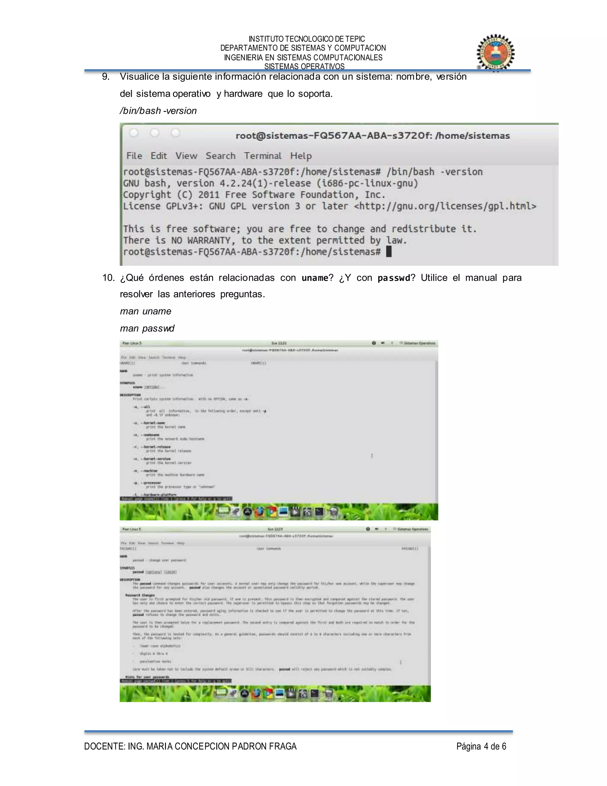 INSTITUTO TECNOLOGICO DE TEPIC
DEPARTAMENTO DE SISTEMAS Y COMPUTACION
INGENIERIA EN SISTEMAS COMPUTACIONALES
SISTEMAS OPERATIVOS
DOCENTE: ING. MARIA CONCEPCION PADRON FRAGA Página 4 de 6
9. Visualice la siguiente información relacionada con un sistema: nombre, versión
del sistema operativo y hardware que lo soporta.
/bin/bash -version
10. ¿Qué órdenes están relacionadas con uname? ¿Y con passwd? Utilice el manual para
resolver las anteriores preguntas.
man uname
man passwd
 