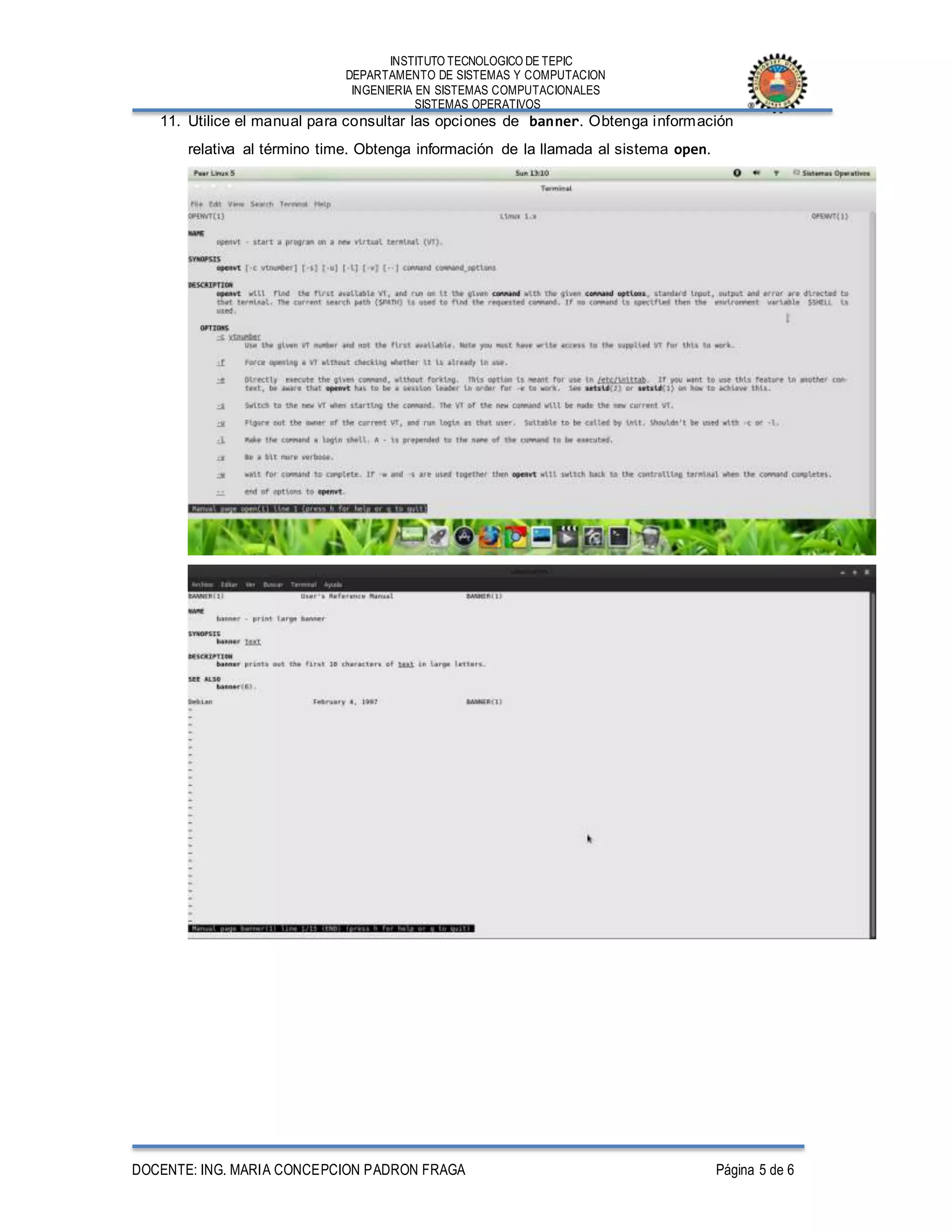 INSTITUTO TECNOLOGICO DE TEPIC
DEPARTAMENTO DE SISTEMAS Y COMPUTACION
INGENIERIA EN SISTEMAS COMPUTACIONALES
SISTEMAS OPERATIVOS
DOCENTE: ING. MARIA CONCEPCION PADRON FRAGA Página 5 de 6
11. Utilice el manual para consultar las opciones de banner. Obtenga información
relativa al término time. Obtenga información de la llamada al sistema open.
 